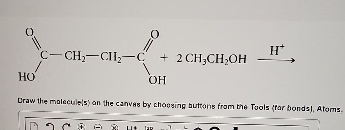 HO
||
C-CH₂-CH₂-C + 2 CH3CH₂OH
ОН
0
Draw the molecule(s) on the canvas by choosing buttons from the Tools (for bonds), Atoms,
L+ 12D
H*
י