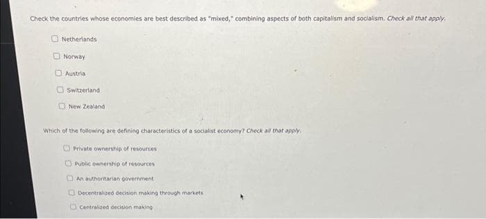 Check the countries whose economies are best described as "mixed," combining aspects of both capitalism and socialism. Check all that apply.
Netherlands
Norway
Austria
Switzerland
New Zealand
Which of the following are defining characteristics of a socialist economy? Check all that apply.
Private ownership of resources
Public ownership of resources
An authoritarian government
Decentralized decision making through markets i
Centralized decision making