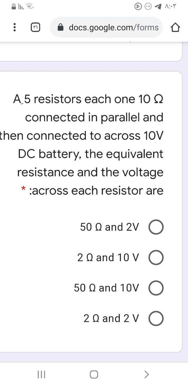 1 A:Y
docs.google.com/forms O
A.5 resistors each one 102
connected in parallel and
then connected to across 10V
DC battery, the equivalent
resistance and the voltage
*
:across each resistor are
50 Q and 2V O
2Q and 10 V
50 Q and 10V
2Q and 2 V O
II
>

