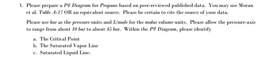 1. Please prepare a Pū Diagram for Propane based on peer-reviewed published data. You may use Moran
et al. Table A-17 OR an equivalent source. Please be certain to cite the source of your data.
Please use bar as the pressure units and L/mole for the molar volume units. Please allow the pressure-axis
to range from about 10 bar to about 45 bar. Within the Pū Diagram, please identify
a. The Critical Point
b. The Saturated Vapor Line
c. Saturated Liquid Line.
