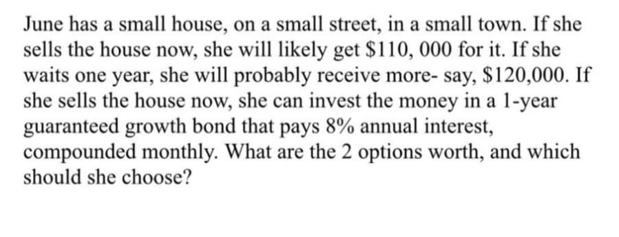 June has a small house, on a small street, in a small town. If she
sells the house now, she will likely get $110, 000 for it. If she
waits one year, she will probably receive more- say, $120,000. If
she sells the house now, she can invest the money in a 1-year
guaranteed growth bond that pays 8% annual interest,
compounded monthly. What are the 2 options worth, and which
should she choose?

