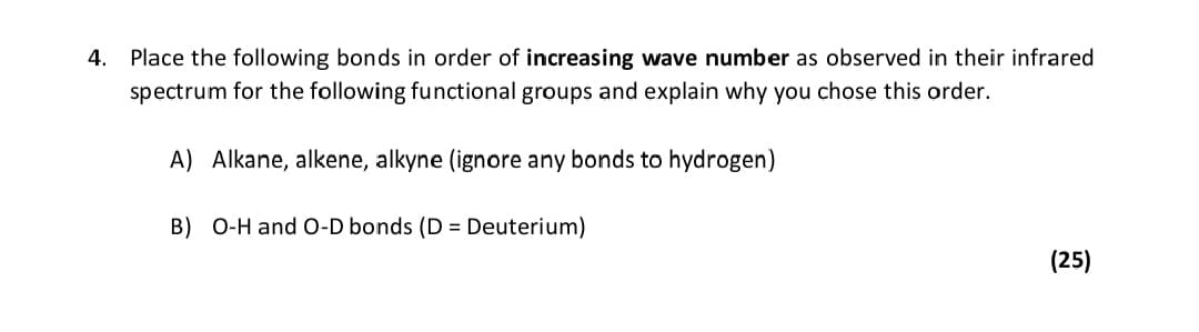 4. Place the following bonds in order of increasing wave number as observed in their infrared
spectrum for the following functional groups and explain why you chose this order.
A) Alkane, alkene, alkyne (ignore any bonds to hydrogen)
B) O-H and 0-D bonds (D = Deuterium)
(25)

