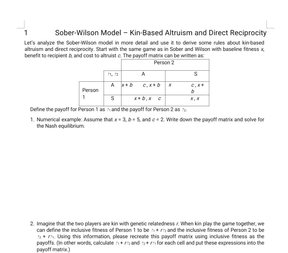 Sober-Wilson Model – Kin-Based Altruism and Direct Reciprocity
Let's analyze the Sober-Wilson model in more detail and use it to derive some rules about kin-based
altruism and direct reciprocity. Start with the same game as in Sober and Wilson with baseline fitness x,
benefit to recipient b, and cost to altruist c. The payoff matrix can be written as:
Person 2
11, 12
A
A
x+ b
с, х+ b
с, х +
Person
1
S
x+ b, x
х, х
Define the payoff for Person 1 as n and the payoff for Person 2 as 12.
1. Numerical example: Assume that x = 3, b = 5, and c = 2. Write down the payoff matrix and solve for
the Nash equilibrium.
2. Imagine that the two players are kin with genetic relatedness r. When kin play the game together, we
can define the inclusive fitness of Person 1 to be 1+ r2 and the inclusive fitness of Person 2 to be
12 + r1. Using this information, please recreate this payoff matrix using inclusive fitness as the
payoffs. (In other words, calculate 1+ r:z and 12+ ri for each cell and put these expressions into the
payoff matrix.)

