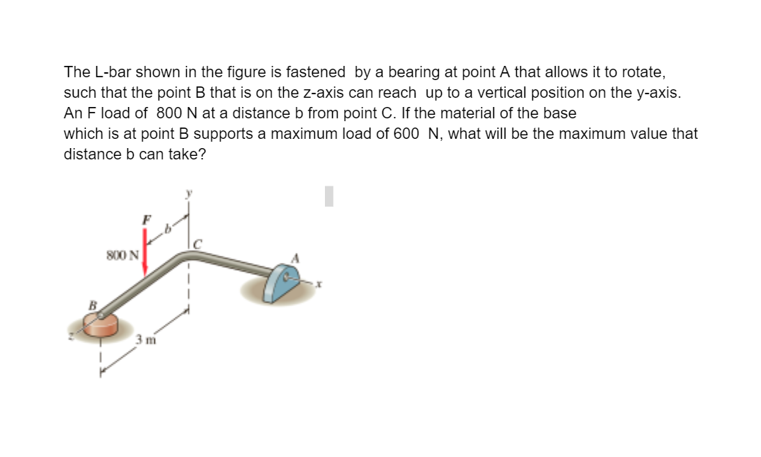 The L-bar shown in the figure is fastened by a bearing at point A that allows it to rotate,
such that the point B that is on the z-axis can reach up to a vertical position on the y-axis.
An F load of 800 N at a distance b from point C. If the material of the base
which is at point B supports a maximum load of 600 N, what will be the maximum value that
distance b can take?
800 N
3 m
