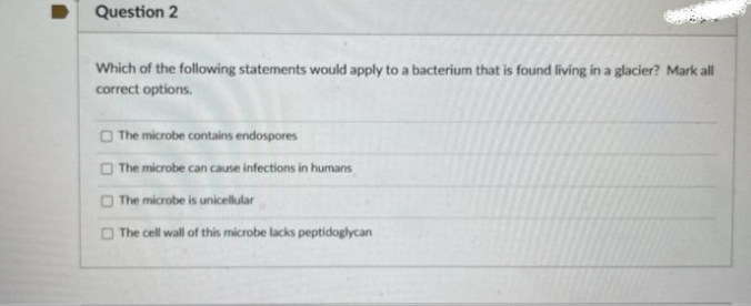 Question 2
Which of the following statements would apply to a bacterium that is found living in a glacier? Mark all
correct options.
The microbe contains endospores
The microbe can cause infections in humans
The microbe is unicellular
The cell wall of this microbe lacks peptidoglycan