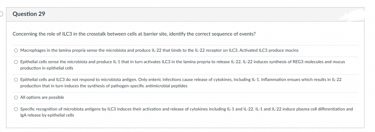Question 29
Concerning the role of ILC3 in the crosstalk between cells at barrier site, identify the correct sequence of events?
O Macrophages in the lamina propria sense the microbiota and produce IL-22 that binds to the IL-22 receptor on ILC3. Activated ILC3 produce mucins
O Epithelial cells sense the microbiota and produce IL-1 that in turn activates ILC3 in the lamina propria to release IL-22. IL-22 induces synthesis of REG3 molecules and mucus
production in epithelial cells
O Epithelial cells and ILC3 do not respond to microbiota antigen. Only enteric infections cause release of cytokines, including IL-1. Inflammation ensues which results in IL-22
production that in turn induces the synthesis of pathogen-specific antimicrobial peptides
O All options are possible
Specific recognition of microbiota antigens by ILC3 induces their activation and release of cytokines including IL-1 and IL-22. IL-1 and IL-22 induce plasma cell differentiation and
IgA release by epithelial cells
