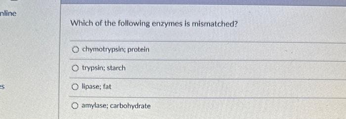 nline
es
Which of the following enzymes is mismatched?
Ochymotrypsin; protein
O trypsin; starch
O lipase; fat
O amylase; carbohydrate