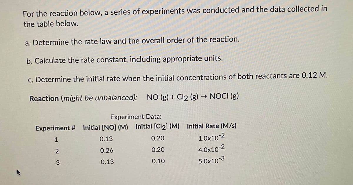 For the reaction below, a series of experiments was conducted and the data collected in
the table below.
a. Determine the rate law and the overall order of the reaction.
b. Calculate the rate constant, including appropriate units.
c. Determine the initial rate when the initial concentrations of both reactants are 0.12 M.
Reaction (might be unbalanced): NO (g) + C2 (g) NOCI (g)
→ NOCI (g)
Experiment Data:
Experiment # Initial [NO] (M) Initial [Cl2] (M) Initial Rate (M/s)
1
0.13
0.20
1.0x10-2
0.26
0.20
4.0x10-2
3
0.13
0.10
5.0x10-3
