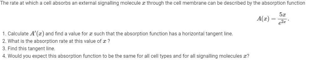 The rate at which a cell absorbs an external signalling molecule x through the cell membrane can be described by the absorption function
A(x)
1. Calculate A'(x) and find a value for x such that the absorption function has a horizontal tangent line.
2. What is the absorption rate at this value of x ?
3. Find this tangent line.
4. Would you expect this absorption function to be the same for all cell types and for all signalling molecules x?
