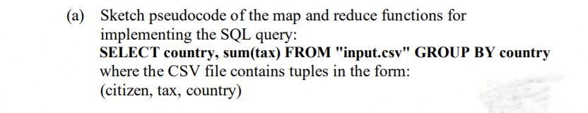 (a) Sketch pseudocode of the map and reduce functions for
implementing the SQL query:
SELECT country, sum(tax) FROM "input.csv" GROUP BY country
where the CSV file contains tuples in the form:
(citizen, tax, country)
