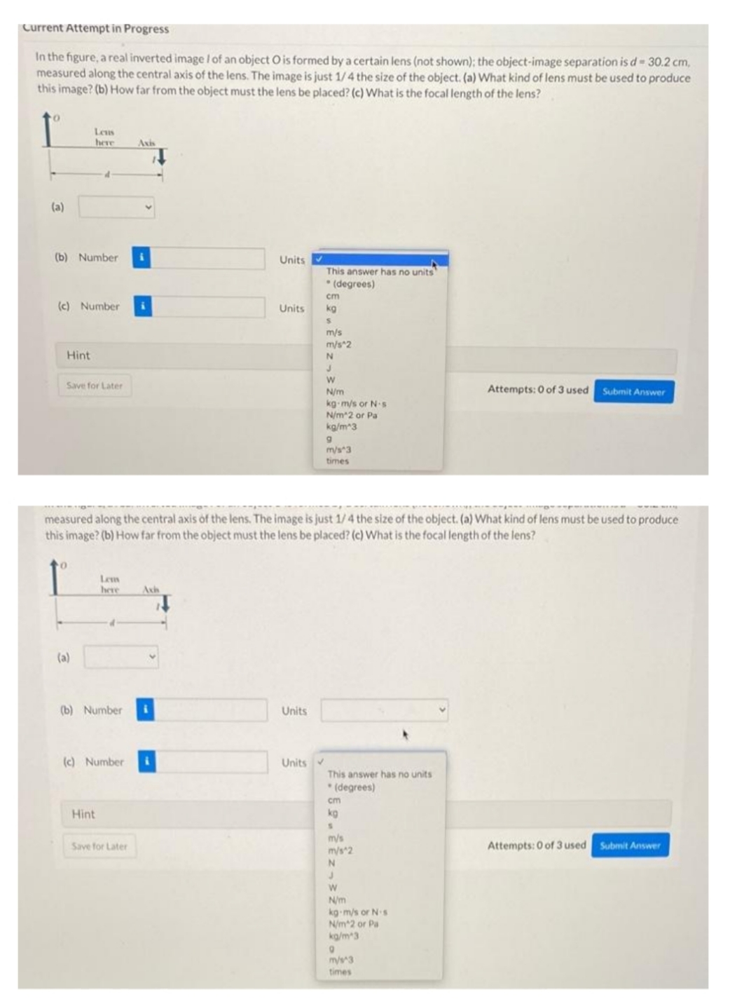 Current Attempt in Progress
In the figure, a real inverted image / of an object O is formed by a certain lens (not shown); the object-image separation is d 30.2 cm,
measured along the central axis of the lens. The image is just 1/4 the size of the object. (a) What kind of lens must be used to produce
this image? (b) How far from the object must the lens be placed? (c) What is the focal length of the lens?
Leus
here
Axis
(a)
(b) Number
Units
This answer has no units
* (degrees)
cm
(c) Number
Units
kg
m/s
m/s 2
Hint
Save for Later
Attempts: 0 of 3 used
Submit Answer
N/m
kg m/s or N·s
N/m 2 or Pa
kg/m*3
m/s*3
times
measured along the central axis of the lens. The image is just 1/4 the size of the object. (a) What kind of lens must be used to produce
this image? (b) How far from the object must the lens be placed? (c) What is the focal length of the lens?
Lem
here
Axi
(a)
(b) Number
Units
(c) Number
Units
This answer has no units
* (degrees)
cm
Hint
kg
m/s
Save for Later
m/s 2
Attempts: 0 of 3 used
Submit Answer
N/m
kg m/s or N s
N/m 2 or Pa
kg/m3
mys3
times
