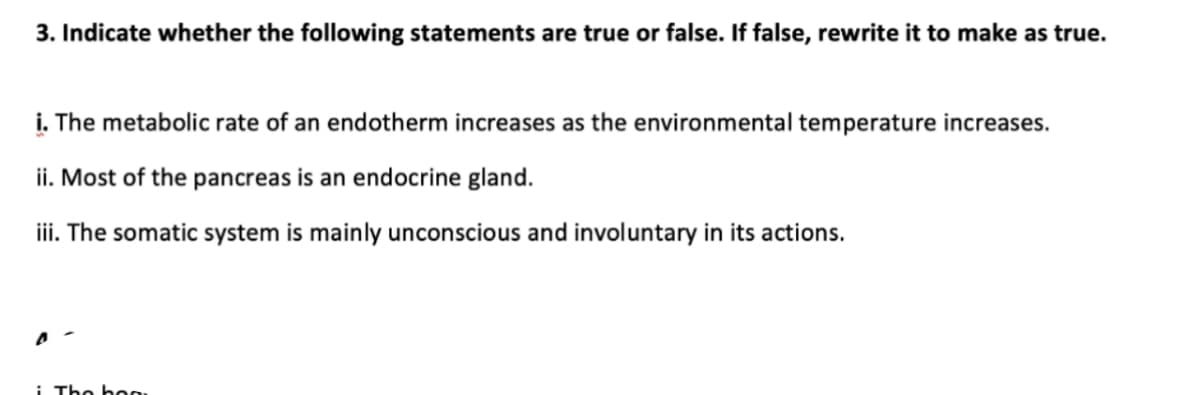 3. Indicate whether the following statements are true or false. If false, rewrite it to make as true.
i. The metabolic rate of an endotherm increases as the environmental temperature increases.
ii. Most of the pancreas is an endocrine gland.
iii. The somatic system is mainly unconscious and involuntary in its actions.
i The b0
