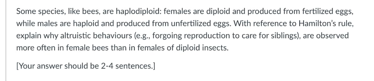 Some species, like bees, are haplodiploid: females are diploid and produced from fertilized eggs,
while males are haploid and produced from unfertilized eggs. With reference to Hamilton's rule,
explain why altruistic behaviours (e.g., forgoing reproduction to care for siblings), are observed
more often in female bees than in females of diploid insects.
[Your answer should be 2-4 sentences.]
