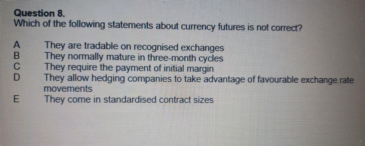 Question 8.
Which of the following statements about currency futures is not correct?
ABCD
E
They are tradable on recognised exchanges
They normally mature in three-month cycles
They require the payment of initial margin
They allow hedging companies to take advantage of favourable exchange rate
movements
They come in standardised contract sizes
