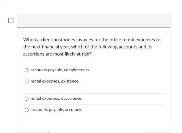 When a client postpones invoices for the office rental expenses to
the next financial year, which of the following accounts and its
assertions are most likely at risk?
accounts payable, completeness.
rental expenses, existence.
rental expenses, occurrence.
accounts payable, accuracy.