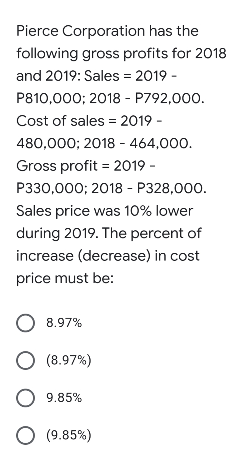Pierce Corporation has the
following gross profits for 2018
and 2019: Sales = 2019 -
P810,000; 2018 - P792,000.
Cost of sales = 2019 -
480,000; 2018 - 464,000.
Gross profit = 2019 -
P330,000; 2018 - P328,00O.
Sales price was 10% lower
during 2019. The percent of
increase (decrease) in cost
price must be:
8.97%
(8.97%)
9.85%
O (9.85%)
