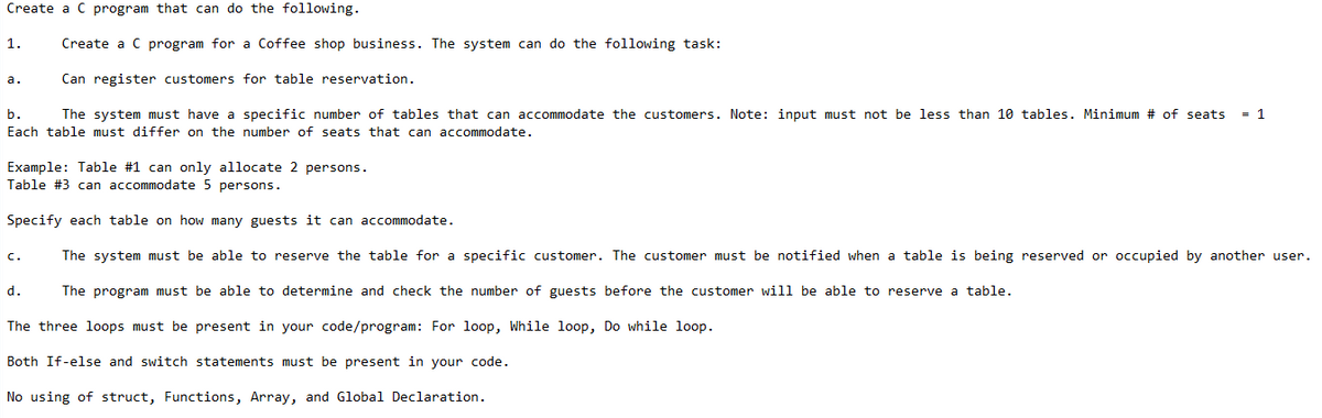 Create a C program that can do the following.
1.
Create a C program for a Coffee shop business. The system can do the following task:
Can register customers for table reservation.
а.
b.
The system must have a specific number of tables that can accommodate the customers. Note: input must not be less than 10 tables. Minimum # of seats
= 1
Each table must differ on the number of seats that can accommodate.
Example: Table #1 can only allocate 2 persons.
Table #3 can accommodate 5 persons.
Specify each table on how many guests it can accommodate.
c.
The system must be able to reserve the table for a specific customer. The customer must be notified when a table is being reserved or occupied by another user.
d.
The program must be able to determine and check the number of guests before the customer will be able to reserve a table.
The three loops must be present in your code/program: For loop, While loop, Do while loop.
Both If-else and switch statements must be present in your code.
No using of struct, Functions, Array, and Global Declaration.
