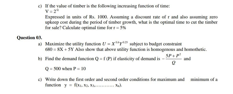 c) If the value of timber is the following increasing function of time:
V = 2t
Expressed in units of Rs. 1000. Assuming a discount rate of r and also assuming zero
upkeep cost during the period of timber growth, what is the optimal time to cut the timber
for sale? Calculate optimal time for r = 5%
Question 03.
a) Maximize the utility function U = X0Y025 subject to budget constraint
680 = 8X + 5Y Also show that above utility function is homogenous and homothetic.
5P+ P?
and
b) Find the demand function Q =f (P) if elasticity of demand is -
Q = 500 when P = 10
c) Write down the first order and second order conditions for maximum and
function y = f(x1, X2, X3,.......... Xn).
minimum of a
