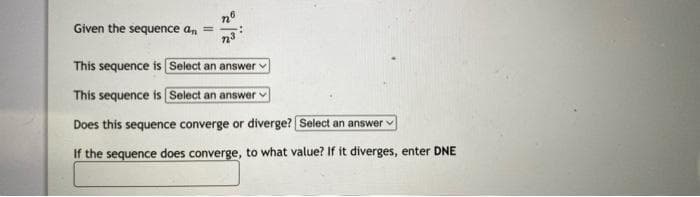 Given the sequence an =
This sequence is [Select an answer
This sequence is [Select an answer
Does this sequence converge or diverge? [Select an answer
If the sequence does converge, to what value? If it diverges, enter DNE