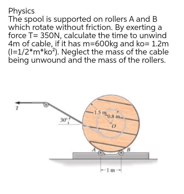 Physics
The spool is supported on rollers A and B
which rotate without friction. By exerting a
force T= 350N, calculate the time to unwind
4m of cable, if it has m=600kg and ko= 1.2m
(1=1/2*m*ko²). Neglect the mass of the cable
being unwound and the mass of the rollers.
1
30°
1.5 m
0.8 m
0
1m-
B