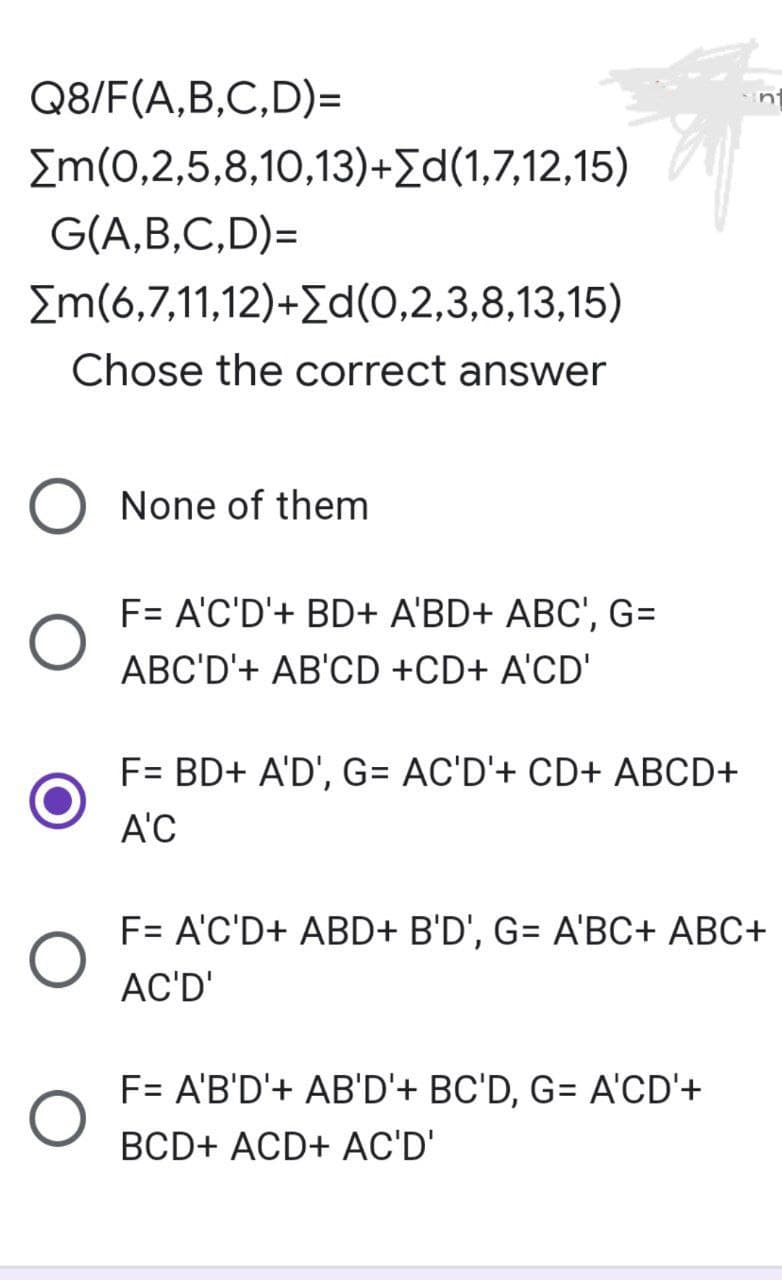 Q8/F(A,B,C,D)=
[m(0,2,5,8,10,13)+[d(1,7,12,15)
G(A,B,C,D)=
[m(6,7,11,12)+[d(0,2,3,8,13,15)
Chose the correct answer
None of them
F= A'C'D'+ BD+ A'BD+ ABC', G=
ABC'D'+ AB'CD +CD+ A'CD'
F= BD+ A'D', G= AC'D'+ CD+ ABCD+
A'C
F= A'C'D+ ABD+ B'D', G= A'BC+ ABC+
AC'D'
F= A'B'D'+ AB'D'+ BC'D, G= A'CD'+
BCD+ ACD+ AC'D'
