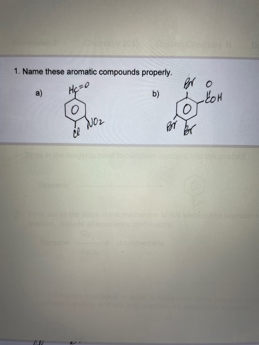 Homework 2
a)
1. Name these aromatic compounds properly.
Hc=0
b)
O
Benzene
Chemistry 208
ce
Benzene
O.N
Organic Chemistry th
NO₂
Por
Write in the reagents need to consumo co 500 bis préauct
Bro
Write out all the steps in the mechanism of this one aromatio
reaction include all resonance contributore!
- кон
chlorobenzenel
followin