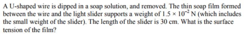 A U-shaped wire is dipped in a soap solution, and removed. The thin soap film formed
between the wire and the light slider supports a weight of 1.5 × 102N (which includes
the small weight of the slider). The length of the slider is 30 cm. What is the surface
tension of the film?