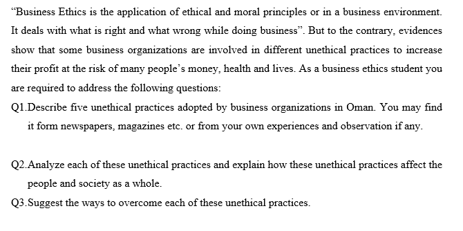 "Business Ethics is the application of ethical and moral principles or in a business environment.
It deals with what is right and what wrong while doing business". But to the contrary, evidences
show that some business organizations are involved in different unethical practices to increase
their profit at the risk of many people's money, health and lives. As a business ethics student you
are required to address the following questions:
Q1.Describe five unethical practices adopted by business organizations in Oman. You may find
it form newspapers, magazines etc. or from your own experiences and observation if any.
Q2.Analyze each of these unethical practices and explain how these unethical practices affect the
people and society as a whole.
Q3.Suggest the ways to overcome each of these unethical practices.

