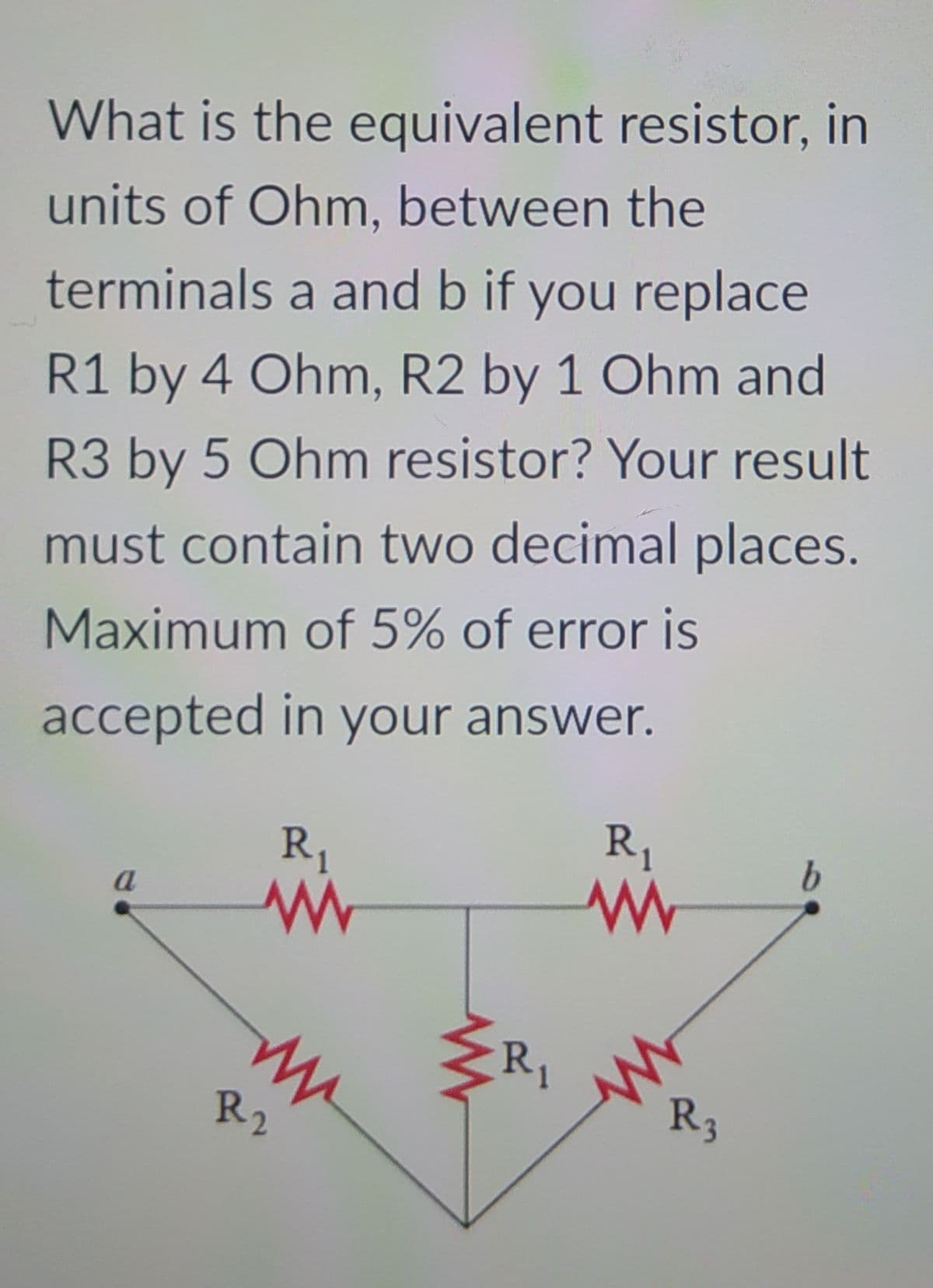 What is the equivalent resistor, in
units of Ohm, between the
terminals a and b if you replace
R1 by 4 Ohm, R2 by 1 Ohm and
R3 by 5 Ohm resistor? Your result
must contain two decimal places.
Maximum of 5% of error is
accepted in your answer.
R1
R,
a
R1
R2
R3
