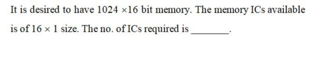 It is desired to have 1024 x16 bit memory. The memory ICs available
is of 16 x 1 size. The no. of ICs required is
