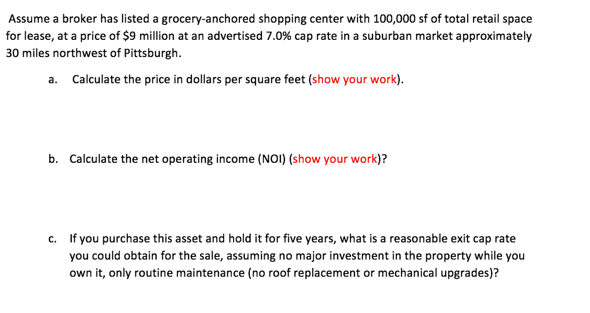 Assume a broker has listed a grocery-anchored shopping center with 100,000 sf of total retail space
for lease, at a price of $9 million at an advertised 7.0% cap rate in a suburban market approximately
30 miles northwest of Pittsburgh.
a. Calculate the price in dollars per square feet (show your work).
b. Calculate the net operating income (NOI) (show your work)?
C.
If you purchase this asset and hold it for five years, what is a reasonable exit cap rate
you could obtain for the sale, assuming no major investment in the property while you
own it, only routine maintenance (no roof replacement or mechanical upgrades)?