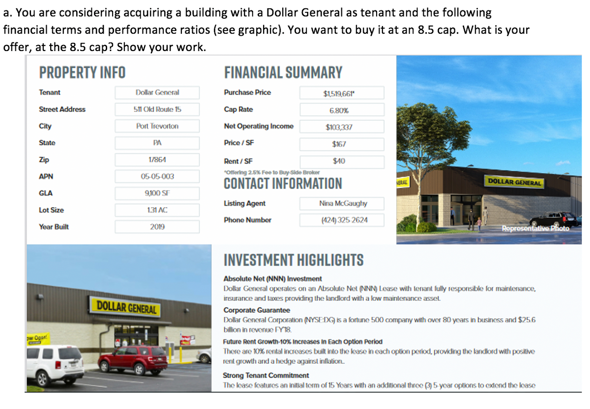 a. You are considering acquiring a building with a Dollar General as tenant and the following
financial terms and performance ratios (see graphic). You want to buy it at an 8.5 cap. What is your
offer, at the 8.5 cap? Show your work.
PROPERTY INFO
FINANCIAL SUMMARY
Tenant
Dollar General
Purchase Price
$1,519,661*
Street Address
511 Old Route 15
Cap Rate
6.80%
City
Port Trevorton
Net Operating Income
$103,337
State
PA
Price / SF
$167
Zip
17864
Rent/SF
$40
*Offering 2.5% Fee to Buy-Side Broker
APN
05-05-003
DOLLAR GENERAL
CONTACT INFORMATION
GLA
9,100 SF
Listing Agent
Nina McGaughy
Lot Size
1.31 AC
Phone Number
(424) 325-2624
Year Built
2019
INVESTMENT HIGHLIGHTS
Absolute Net (NNN) Investment
Dollar General operates on an Absolute Net (NNN) Lease with tenant fully responsible for maintenance,
insurance and taxes providing the landlord with a low maintenance asset
DOLLAR GENERAL
Corporate Guarantee
Dollar General Corporation (NYSE:DG) is a fortune 500 company with over 80 years in business and $25.6
billion in revenue FY'18.
Future Rent Growth-10% Increases In Each Option Period
There are 10% rental increases built into the lease in each option period, providing the landlord with positive
rent growth and a hedge against inflation..
Strong Tenant Commitment
The lease features an initial term of 15 Years with an additional three (3) 5-year options to extend the lease
w Opan
NERAL
Representative Photo