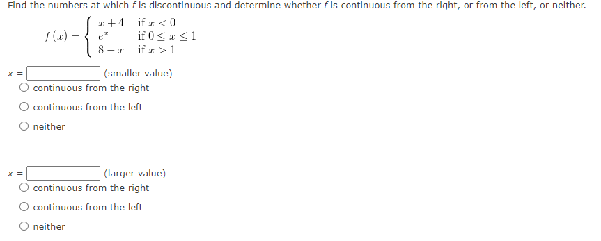Find the numbers at which f is discontinuous and determine whether f is continuous from the right, or from the left, or neither.
x+4
if x < 0
if 0 ≤ x ≤ 1
if x > 1
X =
f (x) =
X =
O neither
e
8
- x
(smaller value)
continuous from the right
continuous from the left
(larger value)
continuous from the right
continuous from the left
neither
