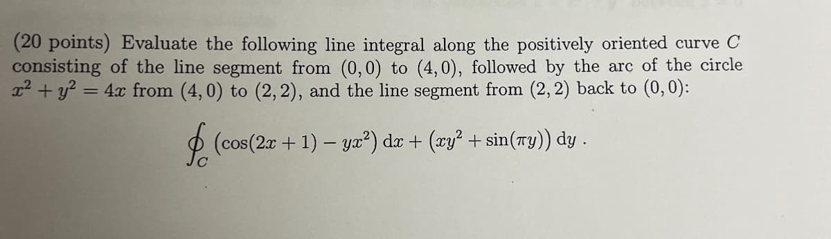 (20 points) Evaluate the following line integral along the positively oriented curve C
consisting of the line segment from (0,0) to (4,0), followed by the arc of the circle
x² + y² =
= 4x from (4,0) to (2, 2), and the line segment from (2, 2) back to (0, 0):
§ (cos(2x + 1) − yx²) dx + (xy² + sin(xy)) dy .