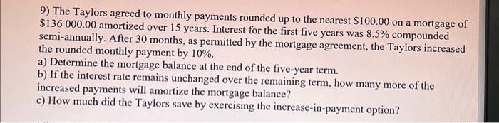 9) The Taylors agreed to monthly payments rounded up to the nearest $100.00 on a mortgage of
$136 000.00 amortized over 15 years. Interest for the first five years was 8.5% compounded
semi-annually. After 30 months, as permitted by the mortgage agreement, the Taylors increased
the rounded monthly payment by 10%.
a) Determine the mortgage balance at the end of the five-year term.
b) If the interest rate remains unchanged over the remaining term, how many more of the
increased payments will amortize the mortgage balance?
c) How much did the Taylors save by exercising the increase-in-payment option?