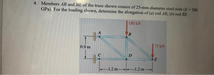 4. Members AB and BE of the truss shown consist of 25-mm-diameter steel rods (E = 200
GPa). For the loading shown, determine the elongation of (a) rod AB, (b) rod BE.
0.9 m
-1.2 m-
150 kN
B
D
75 kN
E