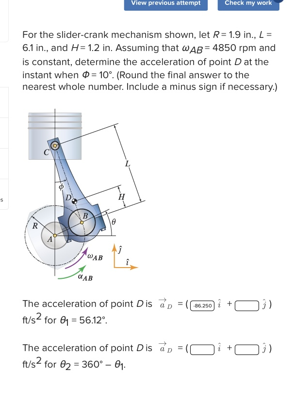 -S
R
For the slider-crank mechanism shown, let R = 1.9 in., L =
6.1 in., and H= 1.2 in. Assuming that WAB= 4850 rpm and
is constant, determine the acceleration of point D at the
instant when = 10°. (Round the final answer to the
nearest whole number. Include a minus sign if necessary.)
B
AWAB
αAB
L
H
Ĵ
View previous attempt
The acceleration of point D is ap
ft/s² for ₁ = 56.12°.
The acceleration of point Dis ap
ft/s² for 82 = 360° - 0₁.
=
=
Check my work
-86.250
î+
3)