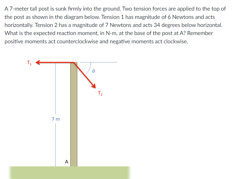 A 7-meter tall post is sunk firmly into the ground. Two tension forces are applied to the top of
the post as shown in the diagram below. Tension 1 has magnitude of 6 Newtons and acts
horizontally. Tension 2 has a magnitude of 7 Newtons and acts 34 degrees below horizontal.
What is the expected reaction moment, in N-m, at the base of the post at A? Remember
positive moments act counterclockwise and negative moments act clockwise.
T1
7m
A
Ꮎ
T₂