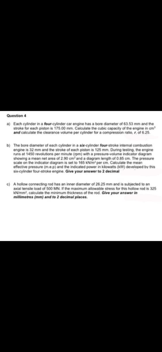 Question 4
a) Each cylinder in a four-cylinder car engine has a bore diameter of 63.53 mm and the
stroke for each piston is 175.00 mm. Calculate the cubic capacity of the engine in cm?
and calculate the clearance volume per cylinder for a compression ratio, r, of 6.25.
b) The bore diameter of each cylinder in a six-cylinder four-stroke internal combustion
engine is 32 mm and the stroke of each piston is 125 mm. During testing., the engine
runs at 1450 revolutions per minute (rpm) with a pressure-volume indicator diagram
showing a mean net area of 2.90 cm and a diagram length of 0.85 cm. The pressure
scale on the indicator diagram is set to 165 kN/m per cm. Calculate the mean
effective pressure (m.e.p) and the indicated power in kilowatts (kW) developed by this
six-cylinder four-stroke engine. Give your answer to 2 decimal
c) A hollow connecting rod has an inner diameter of 26.25 mm and is subjected to an
axial tensile load of 500 MN. If the maximum allowable stress for this hollow rod is 325
kN/mm, calculate the minimum thickness of the rod. Give your answer in
millimetres (mm) and to 2 decimal places.
