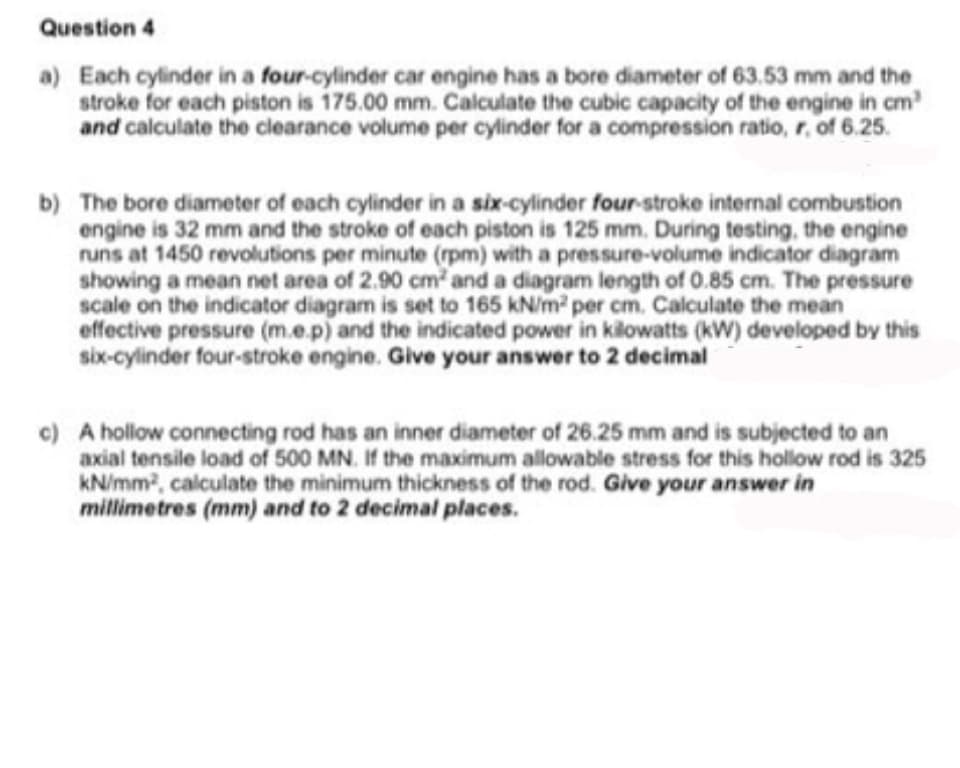 Question 4
a) Each cylinder in a four-cylinder car engine has a bore diameter of 63.53 mm and the
stroke for each piston is 175.00 mm. Calculate the cubic capacity of the engine in cm
and calculate the clearance volume per cylinder for a compression ratio, r, of 6.25.
b) The bore diameter of each cylinder in a six-cylinder four-stroke internal combustion
engine is 32 mm and the stroke of each piston is 125 mm. During testing, the engine
runs at 1450 revolutions per minute (rpm) with a pressure-volume indicator diagram
showing a mean net area of 2.90 cm and a diagram length of 0.85 cm. The pressure
scale on the indicator diagram is set to 165 kN/m per cm. Calculate the mean
effective pressure (m.e.p) and the indicated power in kilowatts (kW) developed by this
six-cylinder four-stroke engine. Give your answer to 2 decimal
c) A hollow connecting rod has an inner diameter of 26.25 mm and is subjected to an
axial tensile load of 500 MN. If the maximum allowable stress for this hollow rod is 325
kN/mm2, calculate the minimum thickness of the rod. Give your answer in
millimetres (mm) and to 2 decimal places.
