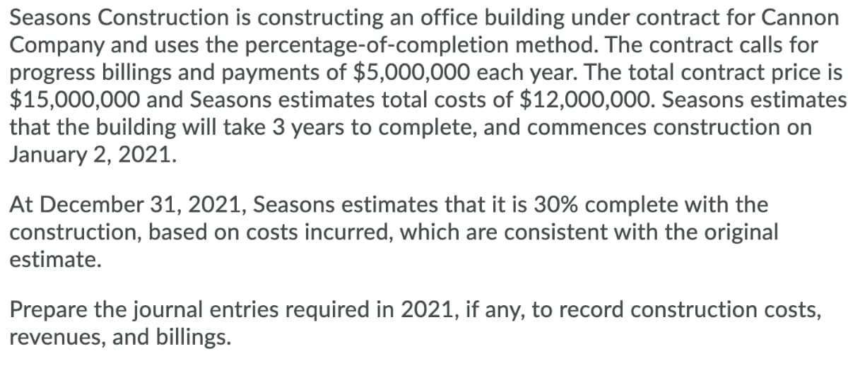 Seasons Construction is constructing an office building under contract for Cannon
Company and uses the percentage-of-completion method. The contract calls for
progress billings and payments of $5,000,000 each year. The total contract price is
$15,000,000 and Seasons estimates total costs of $12,000,00O. Seasons estimates
that the building will take 3 years to complete, and commences construction on
January 2, 2021.
At December 31, 2021, Seasons estimates that it is 30% complete with the
construction, based on costs incurred, which are consistent with the original
estimate.
Prepare the journal entries required in 2021, if any, to record construction costs,
revenues, and billings.
