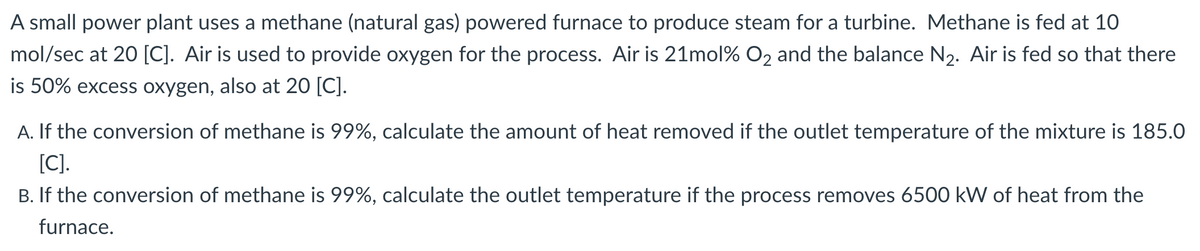 A small power plant uses a methane (natural gas) powered furnace to produce steam for a turbine. Methane is fed at 10
mol/sec at 20 [C]. Air is used to provide oxygen for the process. Air is 21mol% O2 and the balance N2. Air is fed so that there
is 50% excess oxygen, also at 20 [C].
A. If the conversion of methane is 99%, calculate the amount of heat removed if the outlet temperature of the mixture is 185.0
[C].
B. If the conversion of methane is 99%, calculate the outlet temperature if the process removes 6500 kW of heat from the
furnace.
