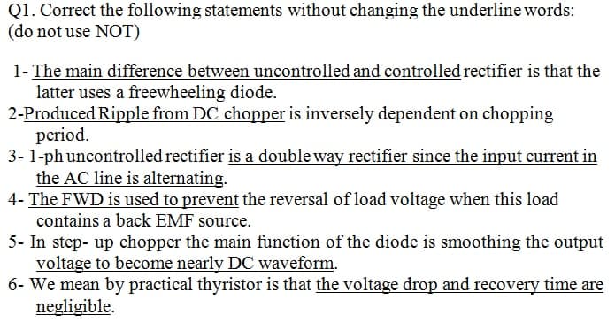 Q1. Correct the following statements without changing the underline words:
(do not use NOT)
1- The main difference between uncontrolled and controlled rectifier is that the
latter uses a freewheeling diode.
2-Produced Ripple from DC chopper is inversely dependent on chopping
period.
3-1-ph uncontrolled rectifier is a double way rectifier since the input current in
the AC line is alternating.
4- The FWD is used to prevent the reversal of load voltage when this load
contains a back EMF source.
5- In step-up chopper the main function of the diode is smoothing the output
voltage to become nearly DC waveform.
6- We mean by practical thyristor is that the voltage drop and recovery time are
negligible.