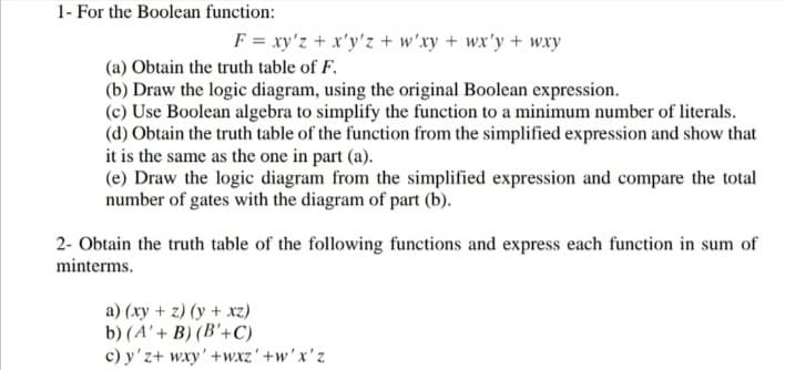 1- For the Boolean function:
F = xy'z + x'y'z + w'xy + wx'y + wxy
(a) Obtain the truth table of F.
(b) Draw the logic diagram, using the original Boolean expression.
(c) Use Boolean algebra to simplify the function to a minimum number of literals.
(d) Obtain the truth table of the function from the simplified expression and show that
it is the same as the one in part (a).
(e) Draw the logic diagram from the simplified expression and compare the total
number of gates with the diagram of part (b).
2- Obtain the truth table of the following functions and express each function in sum of
minterms.
a) (xy + z) (y + xz)
b) (A' + B) (B'+C)
c) y'z+ wxy'+wxz'+w'x'z
