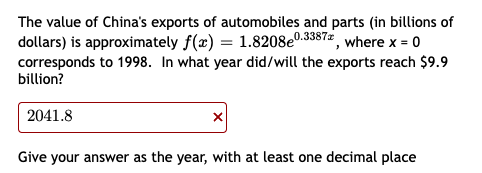 The value of China's exports of automobiles and parts (in billions of
dollars) is approximately f(x) = 1.8208e0.3387 where x = 0
corresponds to 1998. In what year did/will the exports reach $9.9
billion?
2041.8
Give your answer as the year, with at least one decimal place
