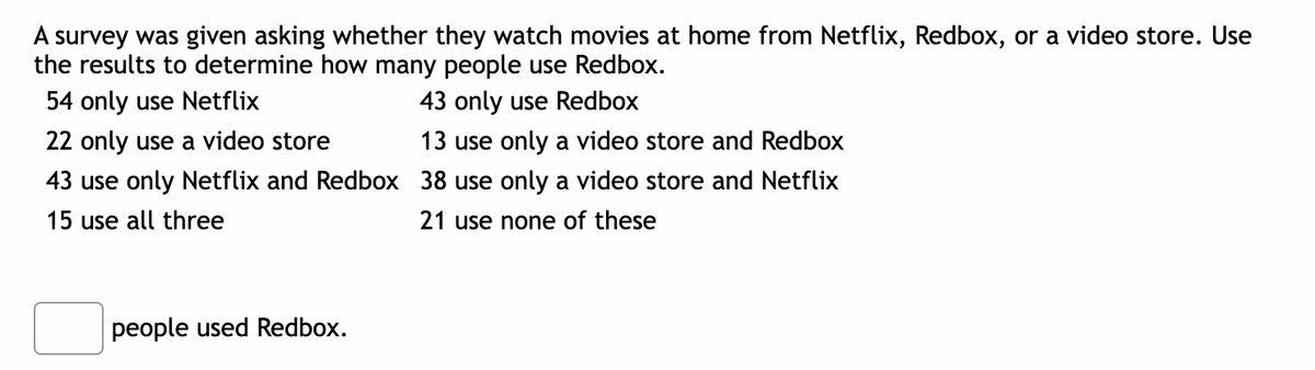 A survey was given asking whether they watch movies at home from Netflix, Redbox, or a video store. Use
the results to determine how many people use Redbox.
54 only use Netflix
43 only use Redbox
22 only use a video store
13 use only a video store and Redbox
43 use only Netflix and Redbox 38 use only a video store and Netflix
15 use all three
21 use none of these
people used Redbox.
