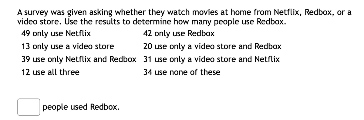 A survey was given asking whether they watch movies at home from Netflix, Redbox, or a
video store. Use the results to determine how many people use Redbox.
49 only use Netflix
42 only use Redbox
13 only use a video store
20 use only a video store and Redbox
39 use only Netflix and Redbox 31 use only a video store and Netflix
12 use all three
34 use none of these
people used Redbox.
