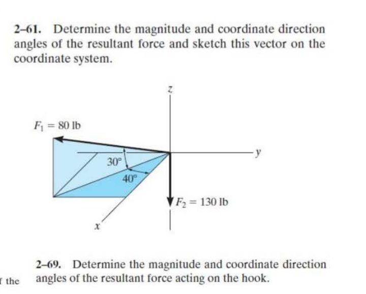 2-61. Determine the magnitude and coordinate direction
angles of the resultant force and sketch this vector on the
coordinate system.
F = 80 lb
30
40
F2 = 130 lb
2–69. Determine the magnitude and coordinate direction
angles of the resultant force acting on the hook.
I the

