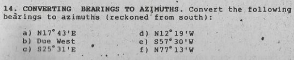 14. CONVERTING BEARINGS TO AZIMUTHS. Convert the following
beàrings to azimuths (reckoned from south):
a) N17° 43'E
b) Due West
c) S25 31'E
d) N12 19'w
e) S57 30'W
f) N77 13'W

