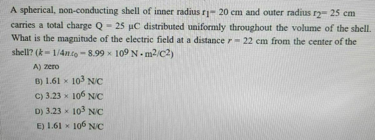 A spherical, non-conducting shell of inner radius r= 20 cm and outer radius r2 25 cm
carries a total charge Q = 25 µC distributed uniformly throughout the volume of the shell.
What is the magnitude of the electric field at a distance r = 22 cm from the center of the
shell? (k = 1/4n.co = 8.99 × 109 N - m2/C2)
A) zero
B) 1.61 × 103 N/C
C) 3.23 × 106 NC
D) 3.23 x 103 N/C
E) 1.61 x 106 NC
